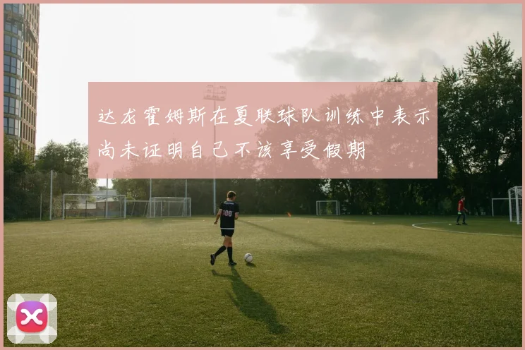 达龙霍姆斯在夏联球队训练中表示尚未证明自己不该享受假期