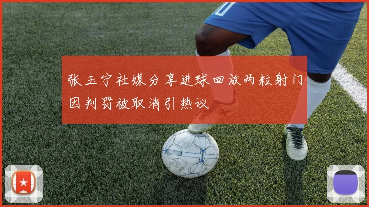 张玉宁社媒分享进球回放两粒射门因判罚被取消引热议