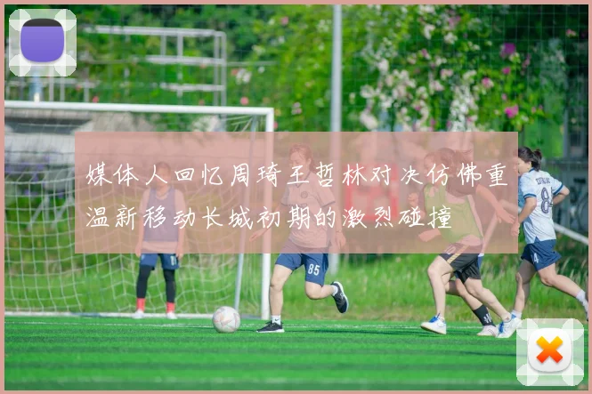 媒体人回忆周琦王哲林对决仿佛重温新移动长城初期的激烈碰撞