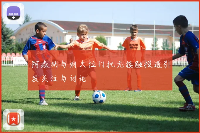 阿森纳与利夫拉门托无接触报道引发关注与讨论