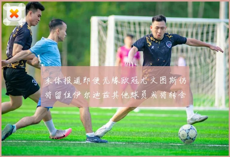 米体报道即便无缘欧冠尤文图斯仍将留住伊尔迪兹其他球员或将转会离队