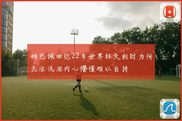 姆巴佩回忆22年世界杯失利时为何无法流泪内心懵懂难以自持