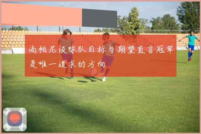 尚帕尼谈球队目标与期望直言冠军是唯一追求的方向