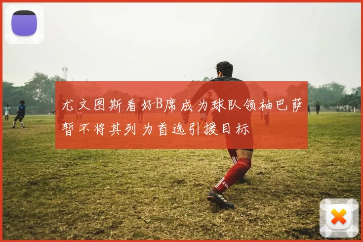 尤文图斯看好B席成为球队领袖巴萨暂不将其列为首选引援目标